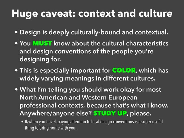Huge caveat: context and culture
• Design is deeply culturally-bound and contextual.


• You MUST know about the cultural characteristics
and design conventions of the people you’re
designing for.


• This is especially important for COLOR, which has
widely varying meanings in different cultures.


• What I’m telling you should work okay for most
North American and Western European
professional contexts, because that’s what I know.
Anywhere/anyone else? STUDY UP, please.


• If/when you travel, paying attention to local design conventions is a super-useful
thing to bring home with you.
