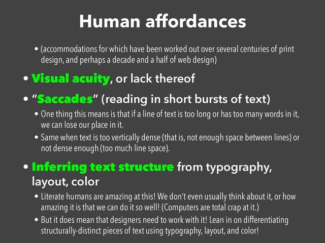 Human affordances
• (accommodations for which have been worked out over several centuries of print
design, and perhaps a decade and a half of web design)


• Visual acuity, or lack thereof


• “Saccades” (reading in short bursts of text)


• One thing this means is that if a line of text is too long or has too many words in it,
we can lose our place in it.


• Same when text is too vertically dense (that is, not enough space between lines) or
not dense enough (too much line space).


• Inferring text structure from typography,
layout, color


• Literate humans are amazing at this! We don’t even usually think about it, or how
amazing it is that we can do it so well! (Computers are total crap at it.)


• But it does mean that designers need to work with it! Lean in on differentiating
structurally-distinct pieces of text using typography, layout, and color!
