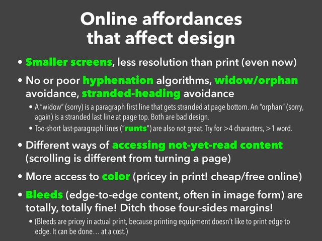 Online affordances


that affect design
• Smaller screens, less resolution than print (even now)


• No or poor hyphenation algorithms, widow/orphan
avoidance, stranded-heading avoidance


• A “widow” (sorry) is a paragraph
fi
rst line that gets stranded at page bottom. An “orphan” (sorry,
again) is a stranded last line at page top. Both are bad design.


• Too-short last-paragraph lines (“runts”) are also not great. Try for >4 characters, >1 word.


• Different ways of accessing not-yet-read content
(scrolling is different from turning a page)


• More access to color (pricey in print! cheap/free online)


• Bleeds (edge-to-edge content, often in image form) are
totally, totally
fi
ne! Ditch those four-sides margins!


• (Bleeds are pricey in actual print, because printing equipment doesn’t like to print edge to
edge. It can be done… at a cost.)
