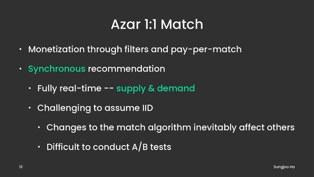 Azar 1:1 Match
• Monetization through filters and pay-per-match
• Synchronous recommendation
• Fully real-time -- supply & demand
• Challenging to assume IID
• Changes to the match algorithm inevitably affect others
• Difficult to conduct A/B tests
Sungjoo Ha
13
