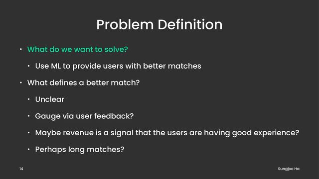 Problem Definition
• What do we want to solve?
• Use ML to provide users with better matches
• What defines a better match?
• Unclear
• Gauge via user feedback?
• Maybe revenue is a signal that the users are having good experience?
• Perhaps long matches?
Sungjoo Ha
14
