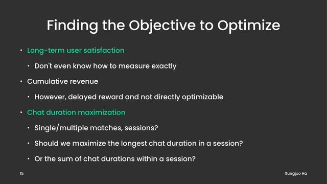 Finding the Objective to Optimize
• Long-term user satisfaction
• Don't even know how to measure exactly
• Cumulative revenue
• However, delayed reward and not directly optimizable
• Chat duration maximization
• Single/multiple matches, sessions?
• Should we maximize the longest chat duration in a session?
• Or the sum of chat durations within a session?
Sungjoo Ha
15

