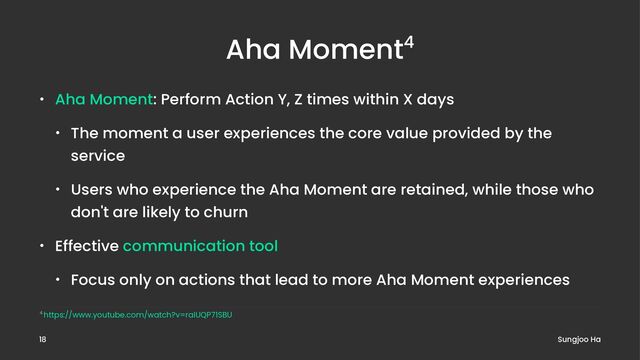 Aha Moment4
• Aha Moment: Perform Action Y, Z times within X days
• The moment a user experiences the core value provided by the
service
• Users who experience the Aha Moment are retained, while those who
don't are likely to churn
• Effective communication tool
• Focus only on actions that lead to more Aha Moment experiences
4 https://www.youtube.com/watch?v=raIUQP71SBU
Sungjoo Ha
18
