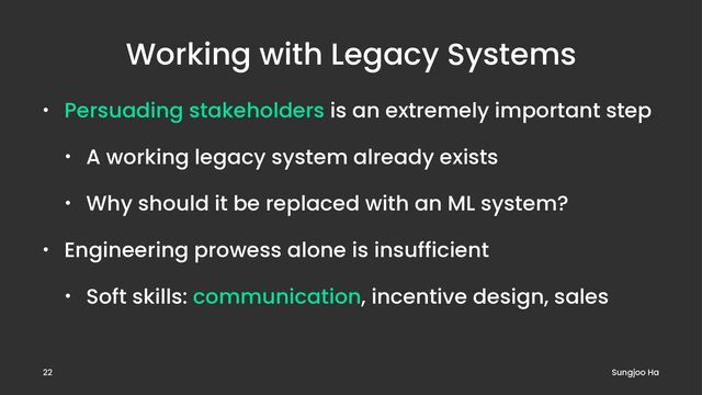 Working with Legacy Systems
• Persuading stakeholders is an extremely important step
• A working legacy system already exists
• Why should it be replaced with an ML system?
• Engineering prowess alone is insufficient
• Soft skills: communication, incentive design, sales
Sungjoo Ha
22
