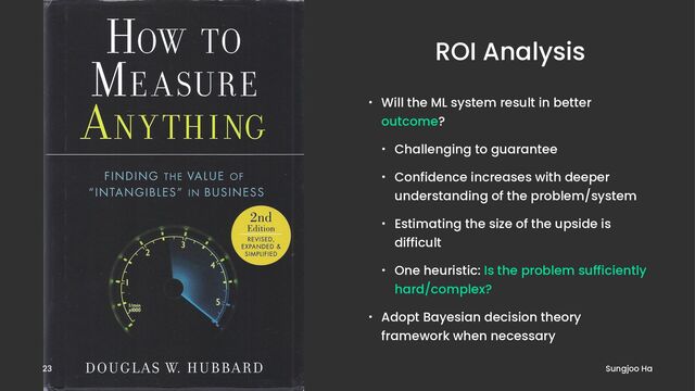 ROI Analysis
• Will the ML system result in better
outcome?
• Challenging to guarantee
• Confidence increases with deeper
understanding of the problem/system
• Estimating the size of the upside is
difficult
• One heuristic: Is the problem sufficiently
hard/complex?
• Adopt Bayesian decision theory
framework when necessary
Sungjoo Ha
23
