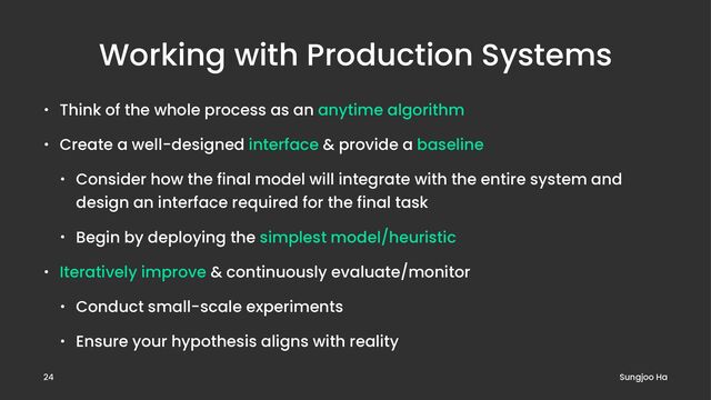 Working with Production Systems
• Think of the whole process as an anytime algorithm
• Create a well-designed interface & provide a baseline
• Consider how the final model will integrate with the entire system and
design an interface required for the final task
• Begin by deploying the simplest model/heuristic
• Iteratively improve & continuously evaluate/monitor
• Conduct small-scale experiments
• Ensure your hypothesis aligns with reality
Sungjoo Ha
24
