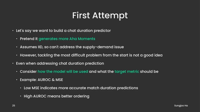 First Attempt
• Let's say we want to build a chat duration predictor
• Pretend it generates more Aha Moments
• Assumes IID, so can't address the supply-demand issue
• However, tackling the most difficult problem from the start is not a good idea
• Even when addressing chat duration prediction
• Consider how the model will be used and what the target metric should be
• Example: AUROC & MSE
• Low MSE indicates more accurate match duration predictions
• High AUROC means better ordering
Sungjoo Ha
25
