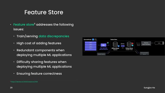 Feature Store
• Feature store5 addresses the following
issues:
• Train/serving data discrepancies
• High cost of adding features
• Redundant components when
deploying multiple ML applications
• Difficulty sharing features when
deploying multiple ML applications
• Ensuring feature correctness
5 https://deview.kr/2023/sessions/536
Sungjoo Ha
29
