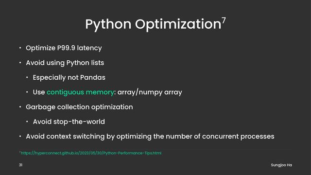 Python Optimization7
• Optimize P99.9 latency
• Avoid using Python lists
• Especially not Pandas
• Use contiguous memory: array/numpy array
• Garbage collection optimization
• Avoid stop-the-world
• Avoid context switching by optimizing the number of concurrent processes
7 https://hyperconnect.github.io/2023/05/30/Python-Performance-Tips.html
Sungjoo Ha
31
