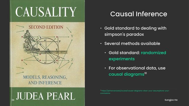 Causal Inference
• Gold standard to dealing with
simpson's paradox
• Several methods available
• Gold standard: randomized
experiments
• For observational data, use
causal diagrams10
10 https://pll.harvard.edu/course/causal-diagrams-draw-your-assumptions-your-
conclusions
Sungjoo Ha
34
