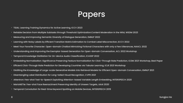 Papers
• TiDAL: Learning Training Dynamics for Active Learning, ICCV 2023
• Reliable Decision from Multiple Subtasks through Threshold Optimization:Content Moderation in the Wild, WSDM 2023
• Measuring and Improving Semantic Diversity of Dialogue Generation, EMNLP 2022
• Learning with Noisy Labels by Efficient Transition Matrix Estimation to Combat Label Miscorrection, ECCV 2022
• Meet Your Favorite Character: Open-domain Chatbot Mimicking Fictional Characters with only a Few Utterances, NAACL 2022
• Understanding and Improving the Exemplar-based Generation for Open-domain Conversation, ACL 2022 Workshop
• Temporal Knowledge Distillation for On-device Audio Classification, ICASSP 2022
• Embedding Normalization: Significance Preserving Feature Normalization for Click-Through Rate Prediction, ICDM 2021 Workshop, Best Paper
• Efficient Click-Through Rate Prediction for Developing Countries via Tabular Learning, ICLR 2021 Workshop
• Distilling the Knowledge of Large-scale Generative Models into Retrieval Models for Efficient Open-domain Conversation, EMNLP 2021
• Disentangling Label Distribution for Long-tailed Visual Recognition, CVPR 2021
• Attentron: Few-shot Text-to-Speech Exploiting Attention-based Variable Length Embedding, INTERSPEECH 2020
• MarioNETte: Few-shot Face Reenactment Preserving Identity of Unseen Targets, AAAI 2020
• Temporal Convolution for Real-time Keyword Spotting on Mobile Devices, INTERSPEECH 2019
Sungjoo Ha
8

