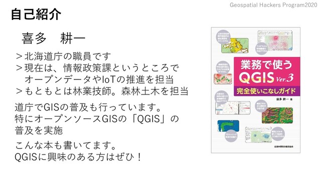 Geospatial Hackers Program2020
自己紹介
　
喜多 耕一
＞北海道庁の職員です
＞現在は、情報政策課というところで
　オープンデータやIoTの推進を担当
＞もともとは林業技師。森林土木を担当
道庁でGISの普及も行っています。
特にオープンソースGISの「QGIS」の
普及を実施
こんな本も書いてます。
QGISに興味のある方はぜひ！
