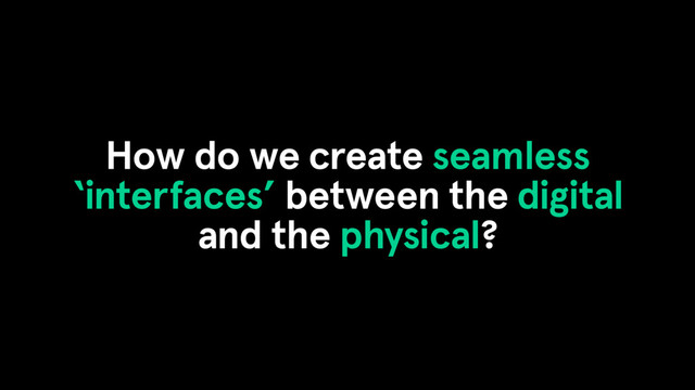 How do we create seamless
‘interfaces’ between the digital
and the physical?
