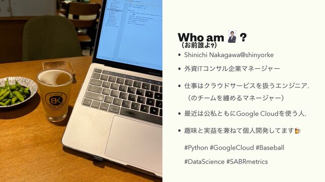 Who am ɹ?


ʢ͓લ୭Α?ʣ
• Shinichi Nakagawa@shinyorke


• ֎ࢿITίϯαϧاۀϚωʔδϟʔ


• ࢓ࣄ͸Ϋϥ΢υαʔϏεΛѻ͏ΤϯδχΞ.
 
ʢͷνʔϜΛవΊΔϚωʔδϟʔʣ


• ࠷ۙ͸ެࢲͱ΋ʹGoogle CloudΛ࢖͏ਓ.


• झຯͱ࣮ӹΛ݉Ͷͯݸਓ։ൃͯ͠·͢🍺


#Python #GoogleCloud #Baseball


#DataScience #SABRmetrics
