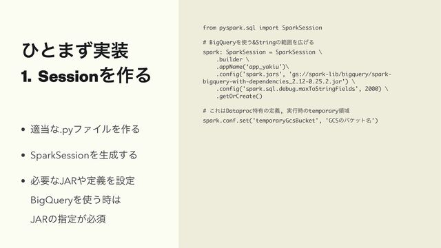 ͻͱ·࣮ͣ૷


1. SessionΛ࡞Δ
from pyspark.sql import SparkSession
# BigQueryΛ࢖͏&StringͷൣғΛ޿͛Δ
spark: SparkSession = SparkSession \
.builder \
.appName(‘app_yakiu')\
.config('spark.jars', 'gs://spark-lib/bigquery/spark-
bigquery-with-dependencies_2.12-0.25.2.jar') \
.config('spark.sql.debug.maxToStringFields', 2000) \
.getOrCreate()
# ͜Ε͸Dataprocಛ༗ͷఆٛ, ࣮ߦ࣌ͷtemporaryྖҬ
spark.conf.set('temporaryGcsBucket', 'GCSͷόέοτ໊')
• ద౰ͳ.pyϑΝΠϧΛ࡞Δ


• SparkSessionΛੜ੒͢Δ


• ඞཁͳJAR΍ఆٛΛઃఆ
 
BigQueryΛ࢖͏࣌͸
 
JARͷࢦఆ͕ඞਢ
