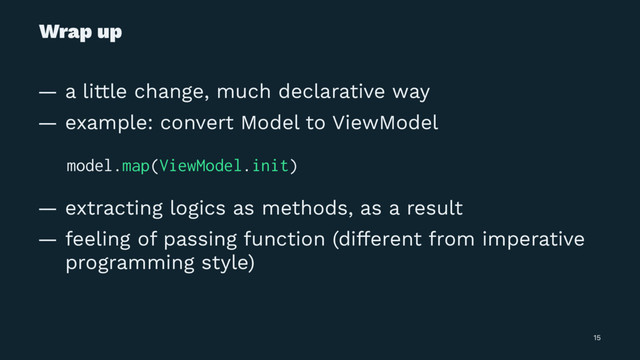 Wrap up
— a little change, much declarative way
— example: convert Model to ViewModel
̴ model.map(ViewModel.init)
— extracting logics as methods, as a result
— feeling of passing function (different from imperative
programming style)
15
