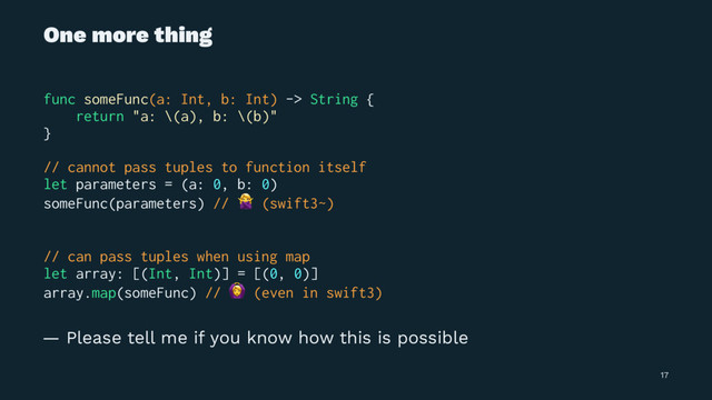 One more thing
func someFunc(a: Int, b: Int) -> String {
return "a: \(a), b: \(b)"
}
// cannot pass tuples to function itself
let parameters = (a: 0, b: 0)
someFunc(parameters) //
!
(swift3~)
// can pass tuples when using map
let array: [(Int, Int)] = [(0, 0)]
array.map(someFunc) //
"
(even in swift3)
— Please tell me if you know how this is possible
17
