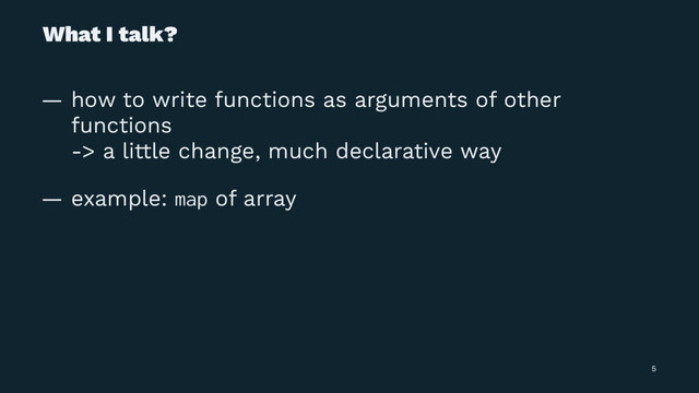 What I talk?
— how to write functions as arguments of other
functions
-> a little change, much declarative way
— example: map of array
5

