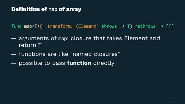 Deﬁnition of map of array
func map(_ transform: (Element) throws -> T) rethrows -> [T]
— arguments of map: closure that takes Element and
return T
— functions are like "named closures"
— possible to pass function directly
7
