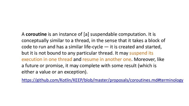 https://github.com/Kotlin/KEEP/blob/master/proposals/coroutines.md#terminology
A coroutine is an instance of [a] suspendable computation. It is
conceptually similar to a thread, in the sense that it takes a block of
code to run and has a similar life-cycle — it is created and started,
but it is not bound to any particular thread. It may suspend its
execution in one thread and resume in another one. Moreover, like
a future or promise, it may complete with some result (which is
either a value or an exception).
