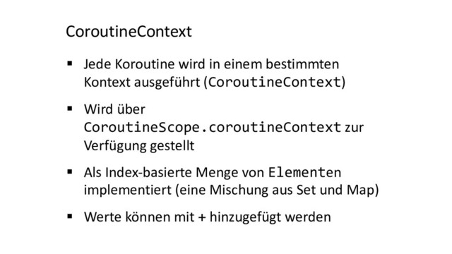 CoroutineContext
§ Jede Koroutine wird in einem bestimmten
Kontext ausgeführt (CoroutineContext)
§ Wird über
CoroutineScope.coroutineContext zur
Verfügung gestellt
§ Als Index-basierte Menge von Elementen
implementiert (eine Mischung aus Set und Map)
§ Werte können mit + hinzugefügt werden
