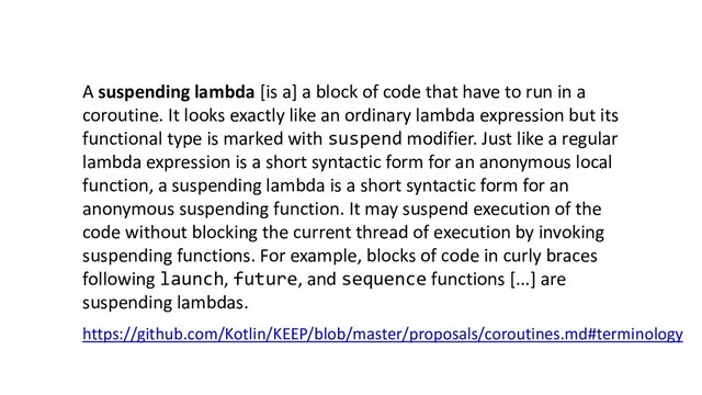 A suspending lambda [is a] a block of code that have to run in a
coroutine. It looks exactly like an ordinary lambda expression but its
functional type is marked with suspend modifier. Just like a regular
lambda expression is a short syntactic form for an anonymous local
function, a suspending lambda is a short syntactic form for an
anonymous suspending function. It may suspend execution of the
code without blocking the current thread of execution by invoking
suspending functions. For example, blocks of code in curly braces
following launch, future, and sequence functions [...] are
suspending lambdas.
https://github.com/Kotlin/KEEP/blob/master/proposals/coroutines.md#terminology

