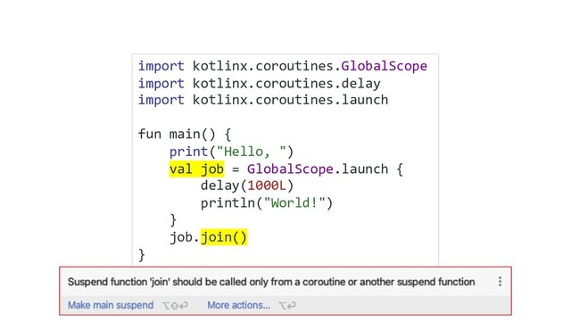 import kotlinx.coroutines.GlobalScope
import kotlinx.coroutines.delay
import kotlinx.coroutines.launch
fun main() {
print("Hello, ")
val job = GlobalScope.launch {
delay(1000L)
println("World!")
}
job.join()
}
