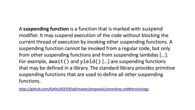 A suspending function is a function that is marked with suspend
modifier. It may suspend execution of the code without blocking the
current thread of execution by invoking other suspending functions. A
suspending function cannot be invoked from a regular code, but only
from other suspending functions and from suspending lambdas [...].
For example, await() and yield() [...] are suspending functions
that may be defined in a library. The standard library provides primitive
suspending functions that are used to define all other suspending
functions.
https://github.com/Kotlin/KEEP/blob/master/proposals/coroutines.md#terminology
