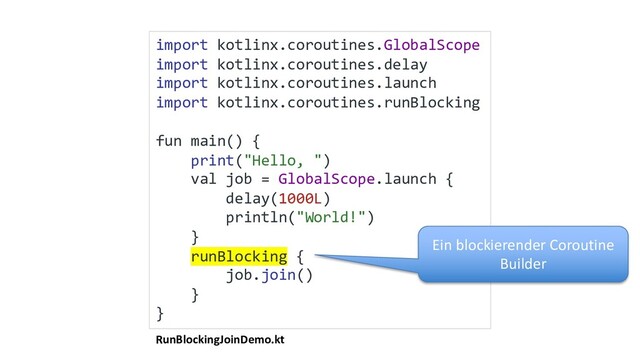 RunBlockingJoinDemo.kt
import kotlinx.coroutines.GlobalScope
import kotlinx.coroutines.delay
import kotlinx.coroutines.launch
import kotlinx.coroutines.runBlocking
fun main() {
print("Hello, ")
val job = GlobalScope.launch {
delay(1000L)
println("World!")
}
runBlocking {
job.join()
}
}
Ein blockierender Coroutine
Builder
