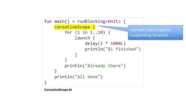 CoroutineScope.kt
fun main() = runBlocking {
coroutineScope {
for (i in 1..10) {
launch {
delay(i * 1000L)
println("$i finished")
}
}
println("Already there")
}
println("All done")
}
coroutineScope ist
suspending function
