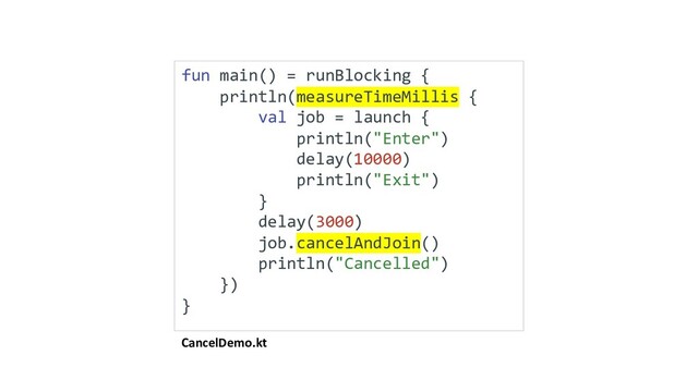 CancelDemo.kt
fun main() = runBlocking {
println(measureTimeMillis {
val job = launch {
println("Enter")
delay(10000)
println("Exit")
}
delay(3000)
job.cancelAndJoin()
println("Cancelled")
})
}

