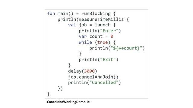 CancelNotWorkingDemo.kt
fun main() = runBlocking {
println(measureTimeMillis {
val job = launch {
println("Enter")
var count = 0
while (true) {
println("${++count}")
}
println("Exit")
}
delay(3000)
job.cancelAndJoin()
println("Cancelled")
})
}
