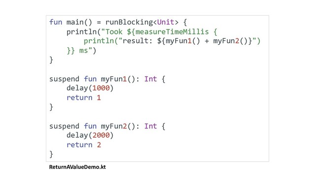ReturnAValueDemo.kt
fun main() = runBlocking {
println("Took ${measureTimeMillis {
println("result: ${myFun1() + myFun2()}")
}} ms")
}
suspend fun myFun1(): Int {
delay(1000)
return 1
}
suspend fun myFun2(): Int {
delay(2000)
return 2
}
