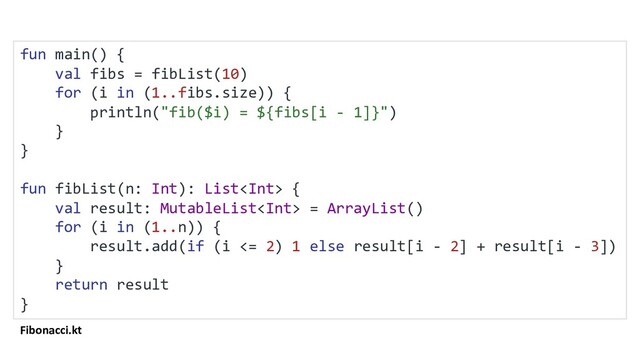 Fibonacci.kt
fun main() {
val fibs = fibList(10)
for (i in (1..fibs.size)) {
println("fib($i) = ${fibs[i - 1]}")
}
}
fun fibList(n: Int): List {
val result: MutableList = ArrayList()
for (i in (1..n)) {
result.add(if (i <= 2) 1 else result[i - 2] + result[i - 3])
}
return result
}
