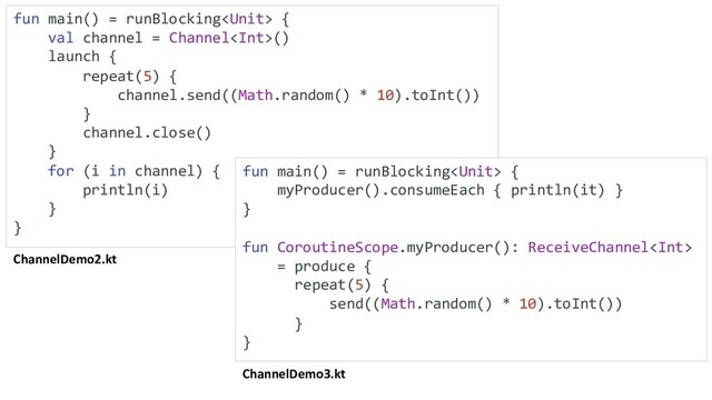 ChannelDemo2.kt
fun main() = runBlocking {
val channel = Channel()
launch {
repeat(5) {
channel.send((Math.random() * 10).toInt())
}
channel.close()
}
for (i in channel) {
println(i)
}
}
ChannelDemo3.kt
fun main() = runBlocking {
myProducer().consumeEach { println(it) }
}
fun CoroutineScope.myProducer(): ReceiveChannel
= produce {
repeat(5) {
send((Math.random() * 10).toInt())
}
}
