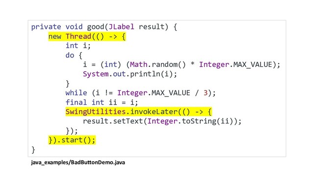 java_examples/BadButtonDemo.java
private void good(JLabel result) {
new Thread(() -> {
int i;
do {
i = (int) (Math.random() * Integer.MAX_VALUE);
System.out.println(i);
}
while (i != Integer.MAX_VALUE / 3);
final int ii = i;
SwingUtilities.invokeLater(() -> {
result.setText(Integer.toString(ii));
});
}).start();
}
