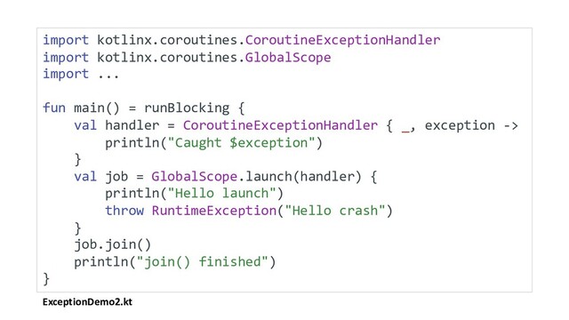 ExceptionDemo2.kt
import kotlinx.coroutines.CoroutineExceptionHandler
import kotlinx.coroutines.GlobalScope
import ...
fun main() = runBlocking {
val handler = CoroutineExceptionHandler { _, exception ->
println("Caught $exception")
}
val job = GlobalScope.launch(handler) {
println("Hello launch")
throw RuntimeException("Hello crash")
}
job.join()
println("join() finished")
}
