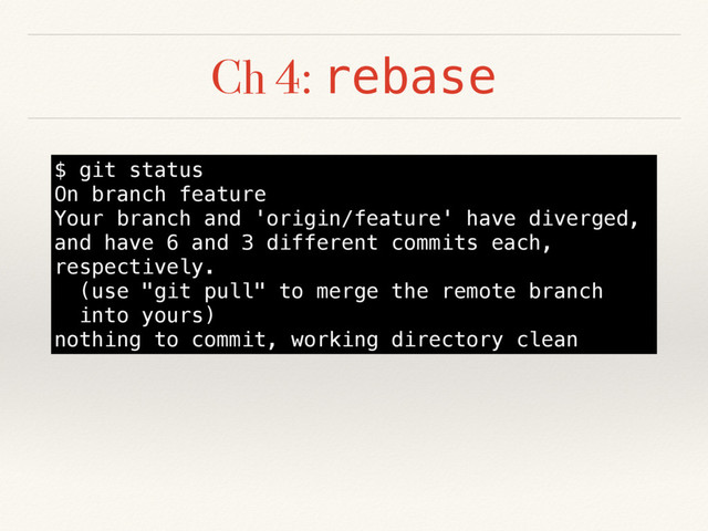 Ch 4: rebase
$ git status
On branch feature
Your branch and 'origin/feature' have diverged,
and have 6 and 3 different commits each,
respectively.
(use "git pull" to merge the remote branch
into yours)
nothing to commit, working directory clean
