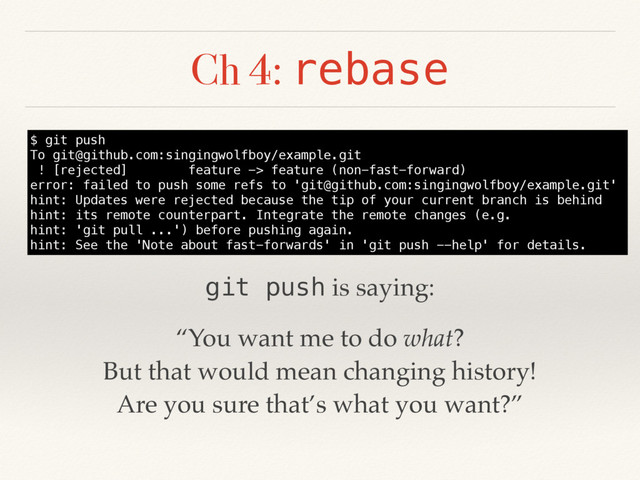 Ch 4: rebase
$ git push
To git@github.com:singingwolfboy/example.git
! [rejected] feature -> feature (non-fast-forward)
error: failed to push some refs to 'git@github.com:singingwolfboy/example.git'
hint: Updates were rejected because the tip of your current branch is behind
hint: its remote counterpart. Integrate the remote changes (e.g.
hint: 'git pull ...') before pushing again.
hint: See the 'Note about fast-forwards' in 'git push --help' for details.
“You want me to do what?
But that would mean changing history!
Are you sure that’s what you want?”
git push is saying:

