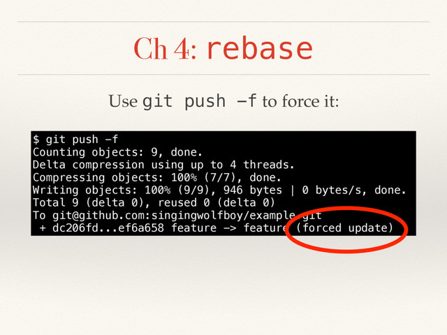 Ch 4: rebase
$ git push -f
Counting objects: 9, done.
Delta compression using up to 4 threads.
Compressing objects: 100% (7/7), done.
Writing objects: 100% (9/9), 946 bytes | 0 bytes/s, done.
Total 9 (delta 0), reused 0 (delta 0)
To git@github.com:singingwolfboy/example.git
+ dc206fd...ef6a658 feature -> feature (forced update)
Use git push -f to force it:
