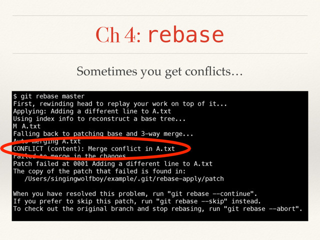 Ch 4: rebase
$ git rebase master
First, rewinding head to replay your work on top of it...
Applying: Adding a different line to A.txt
Using index info to reconstruct a base tree...
M A.txt
Falling back to patching base and 3-way merge...
Auto-merging A.txt
CONFLICT (content): Merge conflict in A.txt
Failed to merge in the changes.
Patch failed at 0001 Adding a different line to A.txt
The copy of the patch that failed is found in:
/Users/singingwolfboy/example/.git/rebase-apply/patch
When you have resolved this problem, run "git rebase --continue".
If you prefer to skip this patch, run "git rebase --skip" instead.
To check out the original branch and stop rebasing, run "git rebase --abort".
Sometimes you get conﬂicts…
