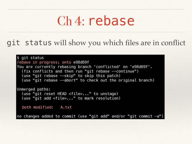 Ch 4: rebase
$ git status
rebase in progress; onto e98d69f
You are currently rebasing branch 'conflicted' on 'e98d69f'.
(fix conflicts and then run "git rebase --continue")
(use "git rebase --skip" to skip this patch)
(use "git rebase --abort" to check out the original branch)
Unmerged paths:
(use "git reset HEAD ..." to unstage)
(use "git add ..." to mark resolution)
both modified: A.txt
no changes added to commit (use "git add" and/or "git commit -a")
git status will show you which ﬁles are in conﬂict
