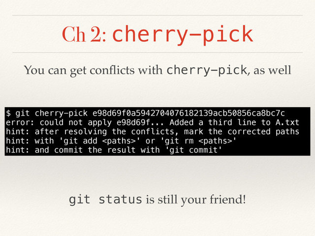 Ch 2: cherry-pick
$ git cherry-pick e98d69f0a5942704076182139acb50856ca8bc7c
error: could not apply e98d69f... Added a third line to A.txt
hint: after resolving the conflicts, mark the corrected paths
hint: with 'git add ' or 'git rm '
hint: and commit the result with 'git commit'
You can get conﬂicts with cherry-pick, as well
git status is still your friend!
