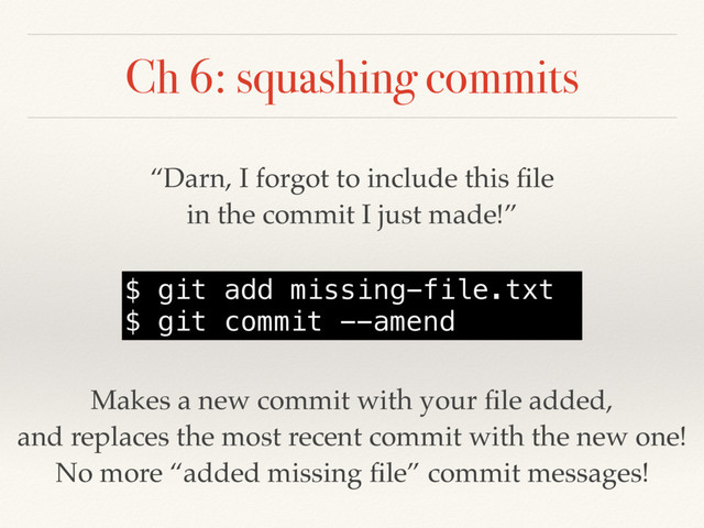 Ch 6: squashing commits
“Darn, I forgot to include this ﬁle
in the commit I just made!”
$ git add missing-file.txt
$ git commit --amend
Makes a new commit with your ﬁle added,
and replaces the most recent commit with the new one!
No more “added missing ﬁle” commit messages!
