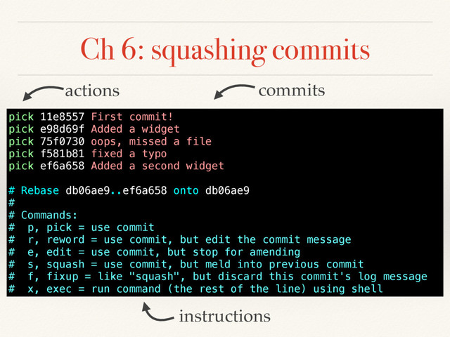 Ch 6: squashing commits
pick 11e8557 First commit!
pick e98d69f Added a widget
pick 75f0730 oops, missed a file
pick f581b81 fixed a typo
pick ef6a658 Added a second widget
# Rebase db06ae9..ef6a658 onto db06ae9
#
# Commands:
# p, pick = use commit
# r, reword = use commit, but edit the commit message
# e, edit = use commit, but stop for amending
# s, squash = use commit, but meld into previous commit
# f, fixup = like "squash", but discard this commit's log message
# x, exec = run command (the rest of the line) using shell
instructions
commits
actions
