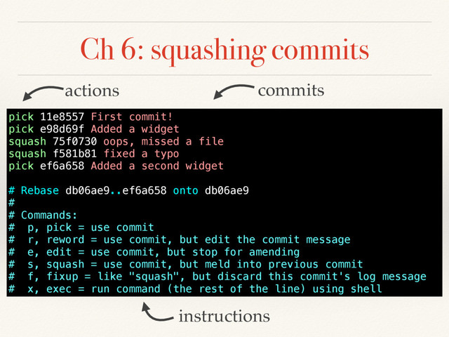 Ch 6: squashing commits
instructions
commits
actions
pick 11e8557 First commit!
pick e98d69f Added a widget
squash 75f0730 oops, missed a file
squash f581b81 fixed a typo
pick ef6a658 Added a second widget
# Rebase db06ae9..ef6a658 onto db06ae9
#
# Commands:
# p, pick = use commit
# r, reword = use commit, but edit the commit message
# e, edit = use commit, but stop for amending
# s, squash = use commit, but meld into previous commit
# f, fixup = like "squash", but discard this commit's log message
# x, exec = run command (the rest of the line) using shell
