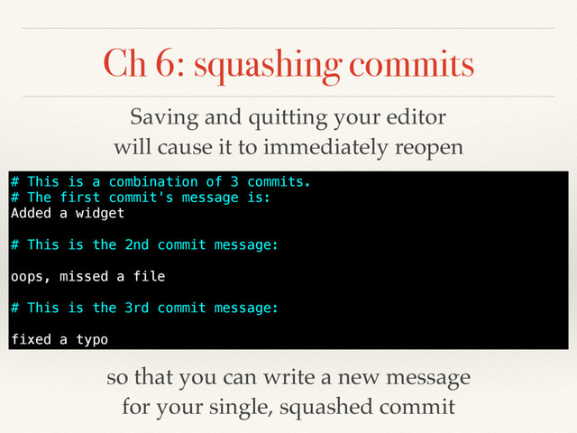 Ch 6: squashing commits
# This is a combination of 3 commits.
# The first commit's message is:
Added a widget
# This is the 2nd commit message:
oops, missed a file
# This is the 3rd commit message:
fixed a typo
Saving and quitting your editor
will cause it to immediately reopen
so that you can write a new message
for your single, squashed commit
