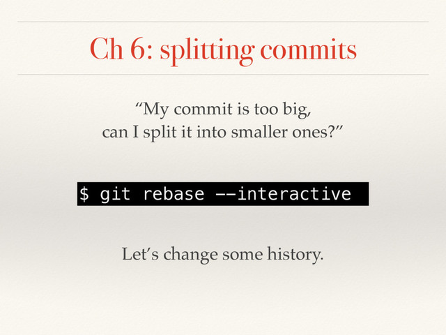 Ch 6: splitting commits
“My commit is too big,
can I split it into smaller ones?”
$ git rebase --interactive
Let’s change some history.
