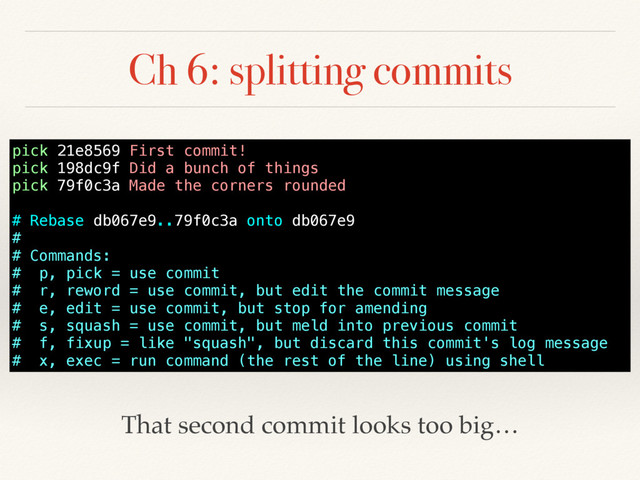 Ch 6: splitting commits
pick 21e8569 First commit!
pick 198dc9f Did a bunch of things
pick 79f0c3a Made the corners rounded
# Rebase db067e9..79f0c3a onto db067e9
#
# Commands:
# p, pick = use commit
# r, reword = use commit, but edit the commit message
# e, edit = use commit, but stop for amending
# s, squash = use commit, but meld into previous commit
# f, fixup = like "squash", but discard this commit's log message
# x, exec = run command (the rest of the line) using shell
That second commit looks too big…
