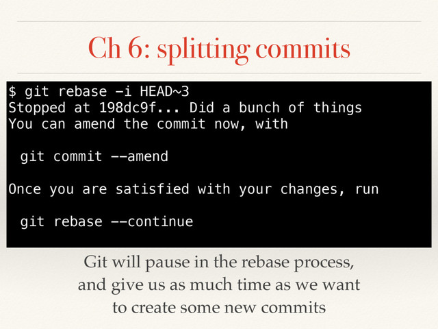 Ch 6: splitting commits
Git will pause in the rebase process,
and give us as much time as we want
to create some new commits
$ git rebase -i HEAD~3
Stopped at 198dc9f... Did a bunch of things
You can amend the commit now, with
git commit --amend
Once you are satisfied with your changes, run
git rebase --continue

